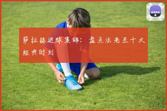 萨拉赫进球集锦：盘点法老王十大经典时刻