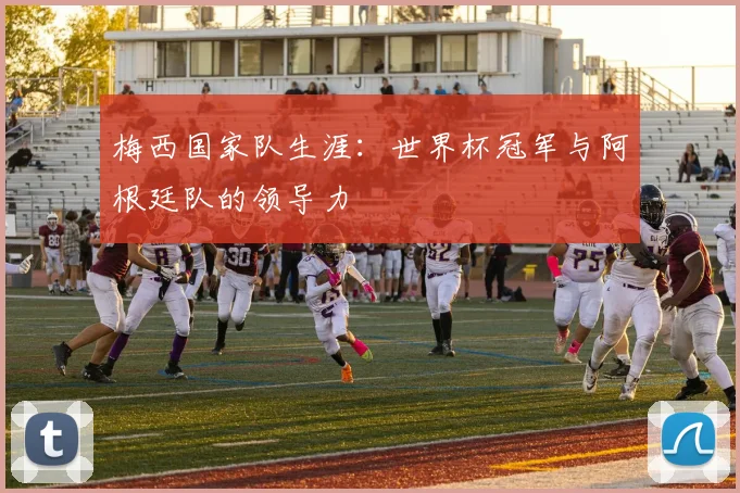 梅西国家队生涯：世界杯冠军与阿根廷队的领导力
