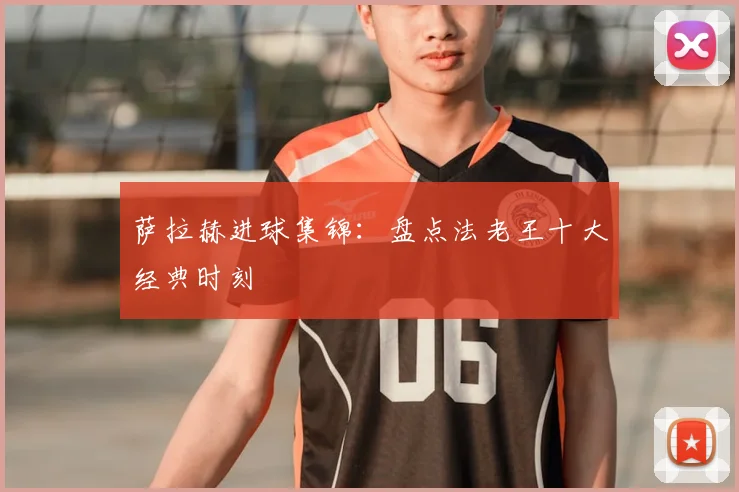 萨拉赫进球集锦：盘点法老王十大经典时刻